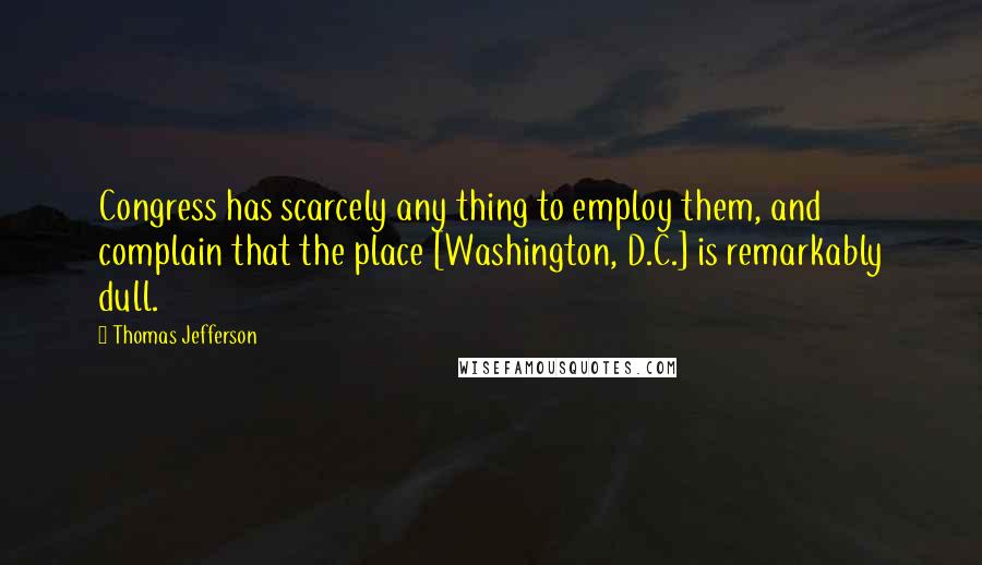 Thomas Jefferson Quotes: Congress has scarcely any thing to employ them, and complain that the place [Washington, D.C.] is remarkably dull.