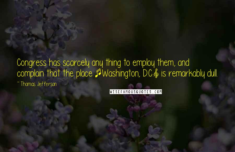 Thomas Jefferson Quotes: Congress has scarcely any thing to employ them, and complain that the place [Washington, D.C.] is remarkably dull.