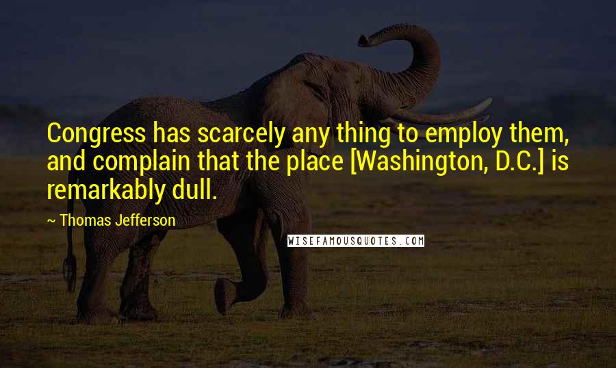 Thomas Jefferson Quotes: Congress has scarcely any thing to employ them, and complain that the place [Washington, D.C.] is remarkably dull.