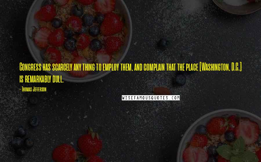 Thomas Jefferson Quotes: Congress has scarcely any thing to employ them, and complain that the place [Washington, D.C.] is remarkably dull.
