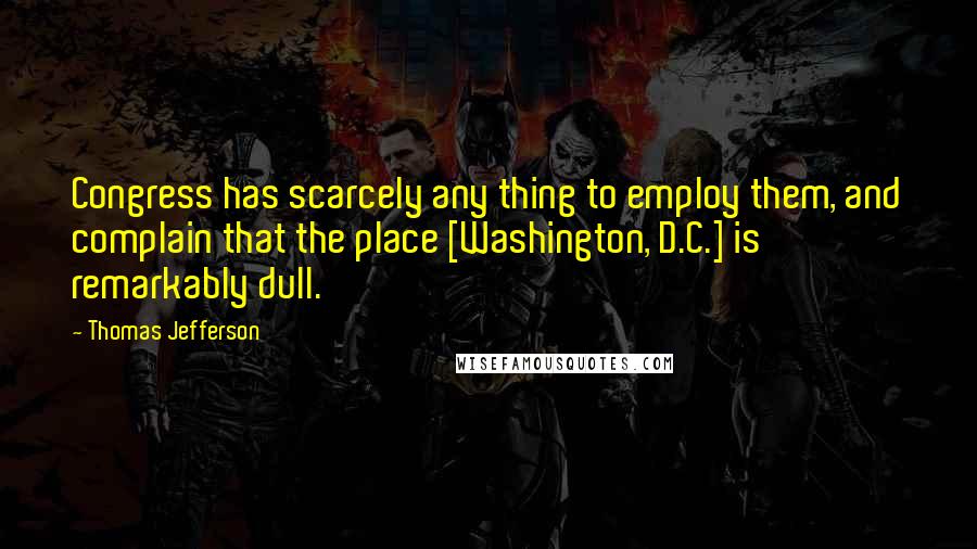 Thomas Jefferson Quotes: Congress has scarcely any thing to employ them, and complain that the place [Washington, D.C.] is remarkably dull.