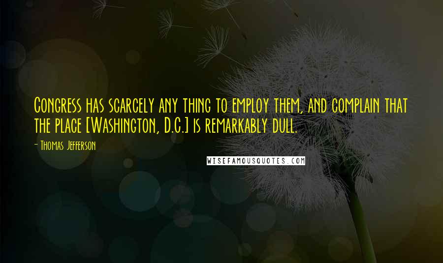 Thomas Jefferson Quotes: Congress has scarcely any thing to employ them, and complain that the place [Washington, D.C.] is remarkably dull.