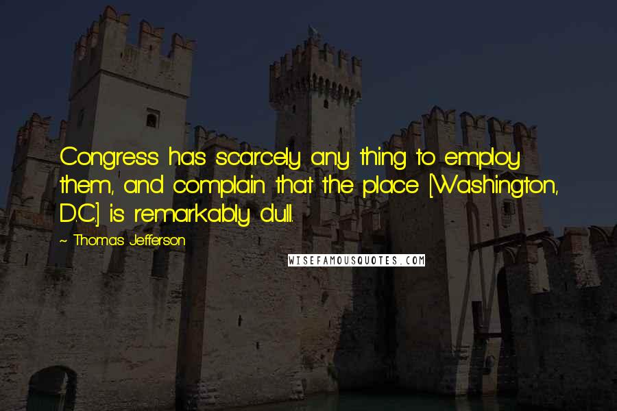 Thomas Jefferson Quotes: Congress has scarcely any thing to employ them, and complain that the place [Washington, D.C.] is remarkably dull.