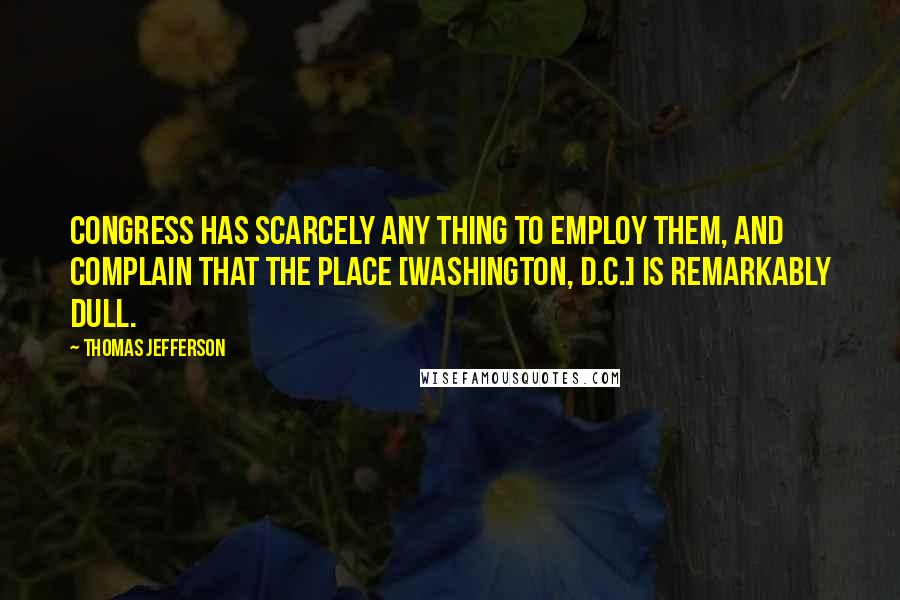Thomas Jefferson Quotes: Congress has scarcely any thing to employ them, and complain that the place [Washington, D.C.] is remarkably dull.