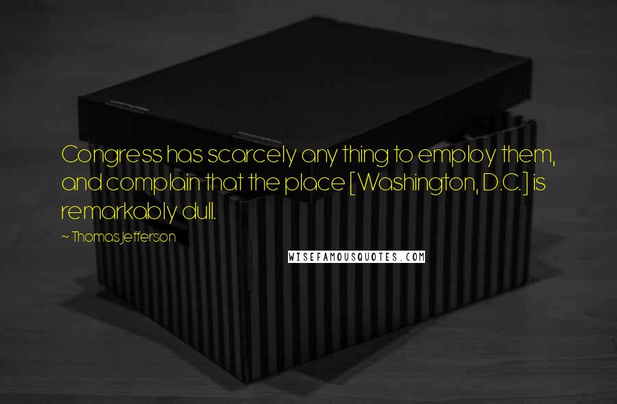 Thomas Jefferson Quotes: Congress has scarcely any thing to employ them, and complain that the place [Washington, D.C.] is remarkably dull.