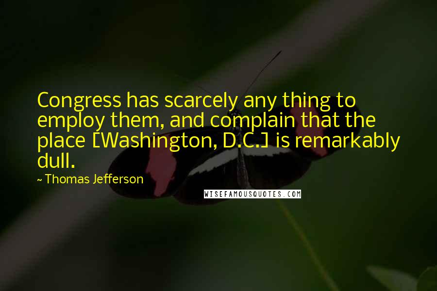 Thomas Jefferson Quotes: Congress has scarcely any thing to employ them, and complain that the place [Washington, D.C.] is remarkably dull.