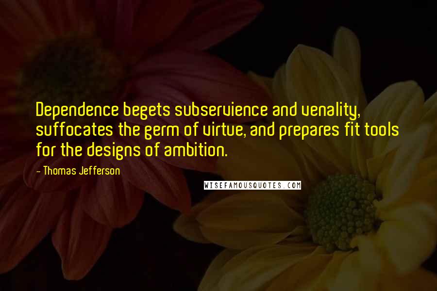 Thomas Jefferson Quotes: Dependence begets subservience and venality, suffocates the germ of virtue, and prepares fit tools for the designs of ambition.