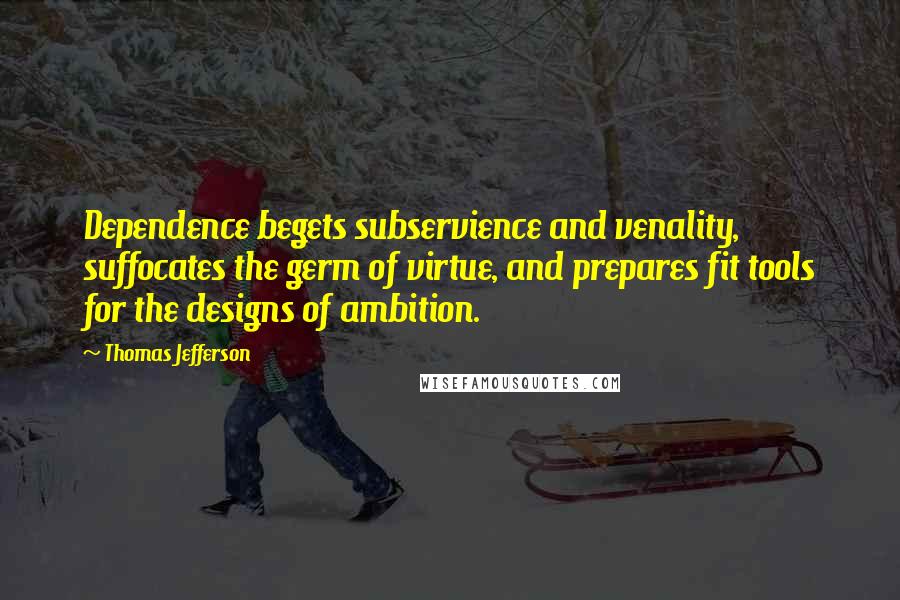 Thomas Jefferson Quotes: Dependence begets subservience and venality, suffocates the germ of virtue, and prepares fit tools for the designs of ambition.