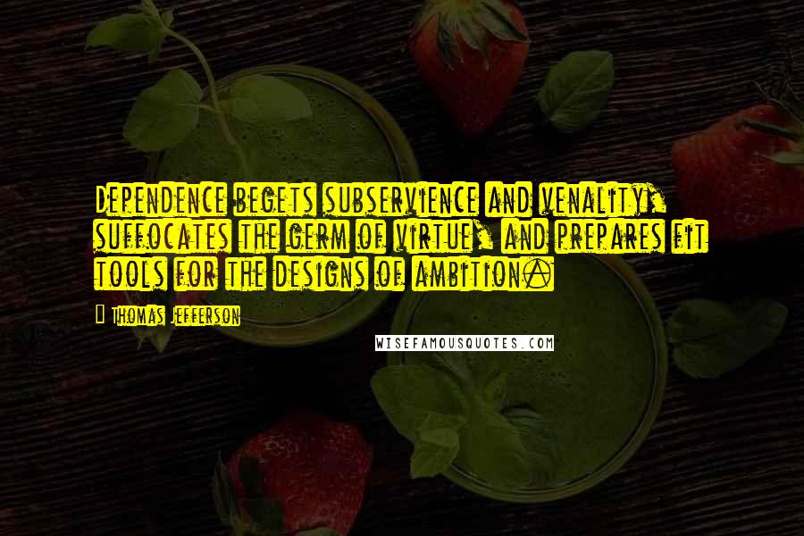 Thomas Jefferson Quotes: Dependence begets subservience and venality, suffocates the germ of virtue, and prepares fit tools for the designs of ambition.