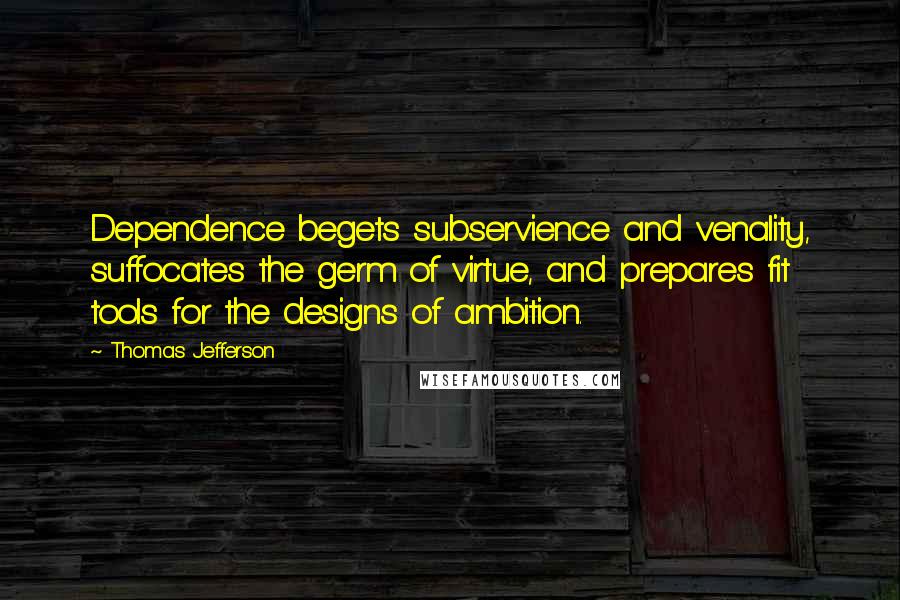 Thomas Jefferson Quotes: Dependence begets subservience and venality, suffocates the germ of virtue, and prepares fit tools for the designs of ambition.