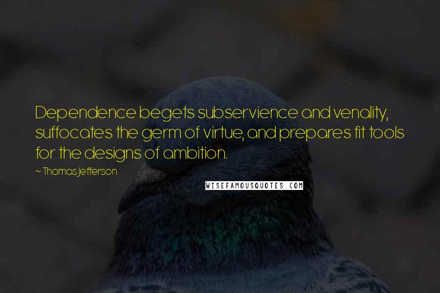 Thomas Jefferson Quotes: Dependence begets subservience and venality, suffocates the germ of virtue, and prepares fit tools for the designs of ambition.