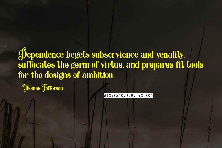 Thomas Jefferson Quotes: Dependence begets subservience and venality, suffocates the germ of virtue, and prepares fit tools for the designs of ambition.