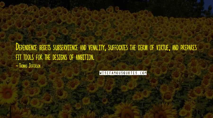 Thomas Jefferson Quotes: Dependence begets subservience and venality, suffocates the germ of virtue, and prepares fit tools for the designs of ambition.