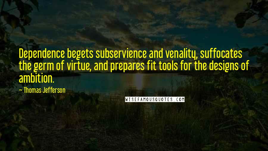 Thomas Jefferson Quotes: Dependence begets subservience and venality, suffocates the germ of virtue, and prepares fit tools for the designs of ambition.