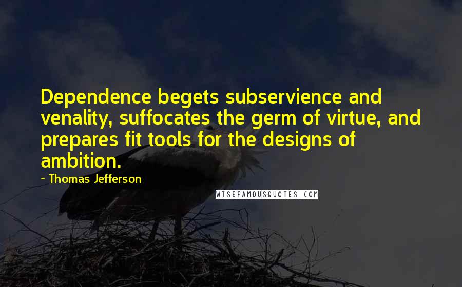 Thomas Jefferson Quotes: Dependence begets subservience and venality, suffocates the germ of virtue, and prepares fit tools for the designs of ambition.