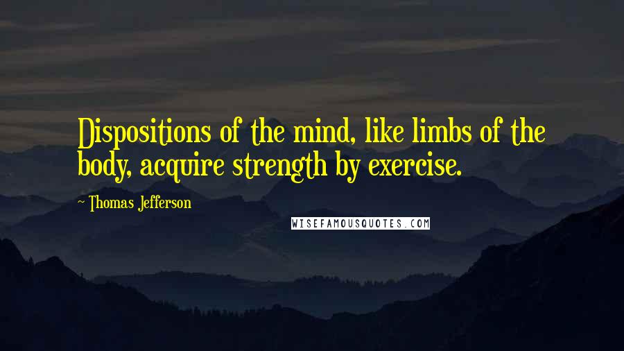 Thomas Jefferson Quotes: Dispositions of the mind, like limbs of the body, acquire strength by exercise.