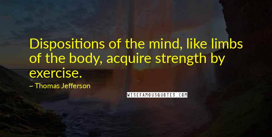 Thomas Jefferson Quotes: Dispositions of the mind, like limbs of the body, acquire strength by exercise.