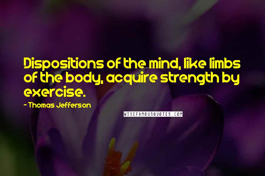 Thomas Jefferson Quotes: Dispositions of the mind, like limbs of the body, acquire strength by exercise.