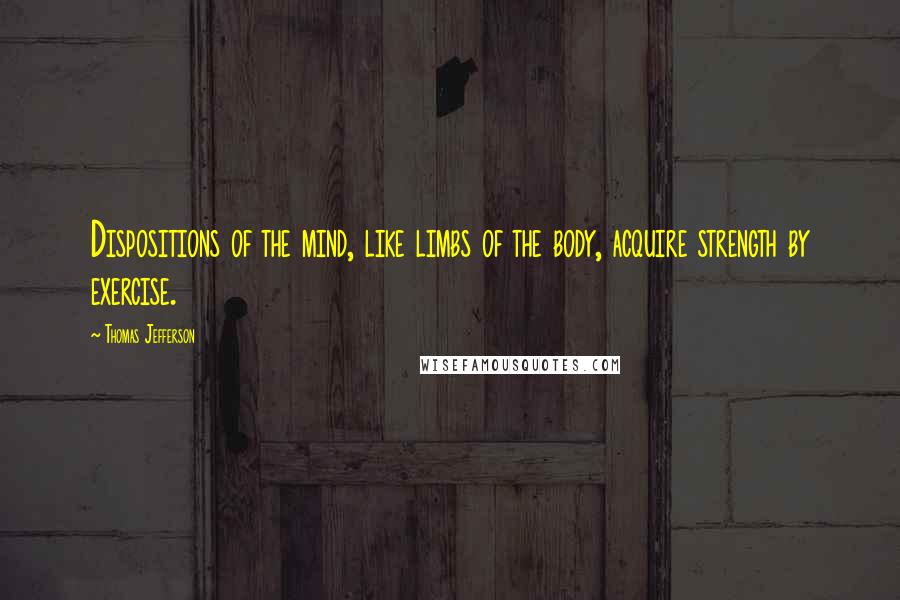 Thomas Jefferson Quotes: Dispositions of the mind, like limbs of the body, acquire strength by exercise.