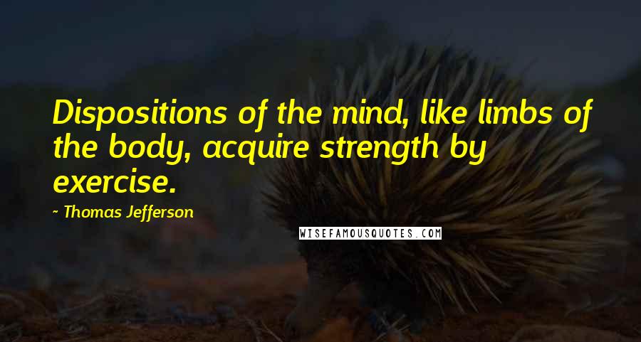 Thomas Jefferson Quotes: Dispositions of the mind, like limbs of the body, acquire strength by exercise.