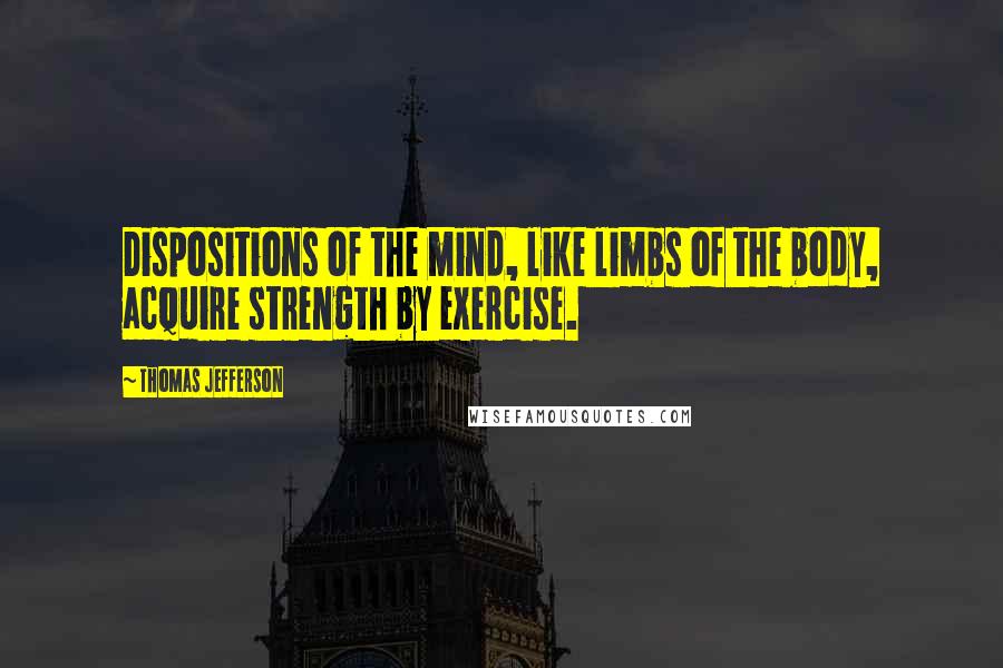 Thomas Jefferson Quotes: Dispositions of the mind, like limbs of the body, acquire strength by exercise.