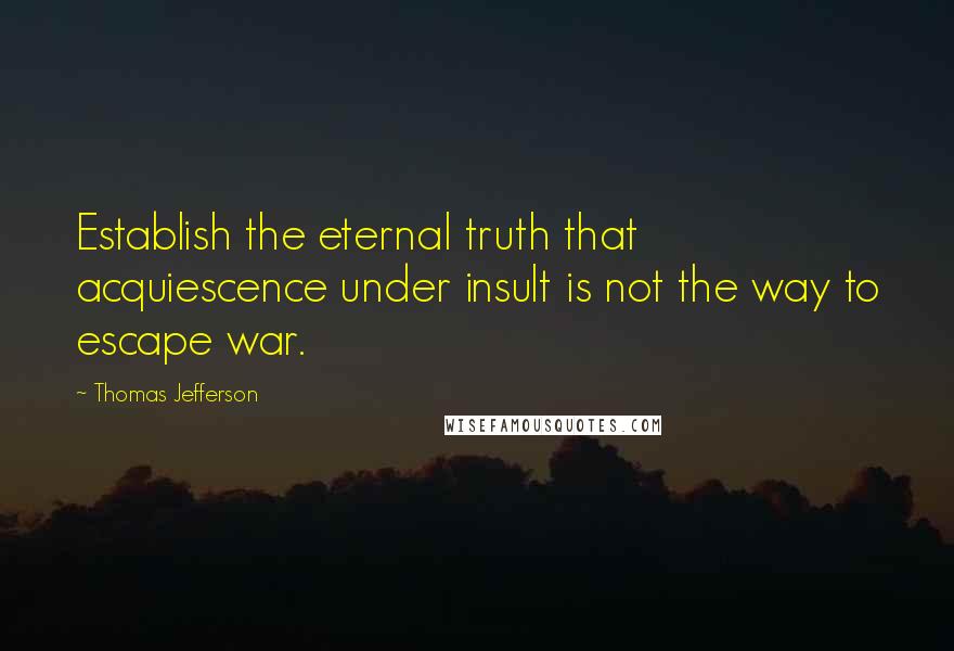 Thomas Jefferson Quotes: Establish the eternal truth that acquiescence under insult is not the way to escape war.