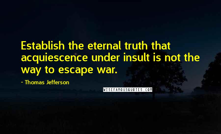 Thomas Jefferson Quotes: Establish the eternal truth that acquiescence under insult is not the way to escape war.