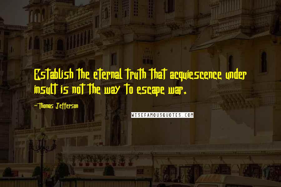 Thomas Jefferson Quotes: Establish the eternal truth that acquiescence under insult is not the way to escape war.