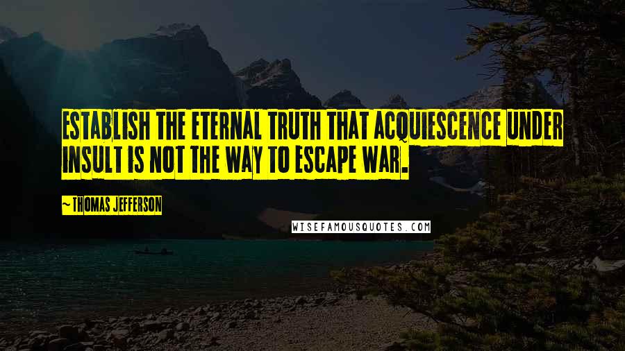 Thomas Jefferson Quotes: Establish the eternal truth that acquiescence under insult is not the way to escape war.