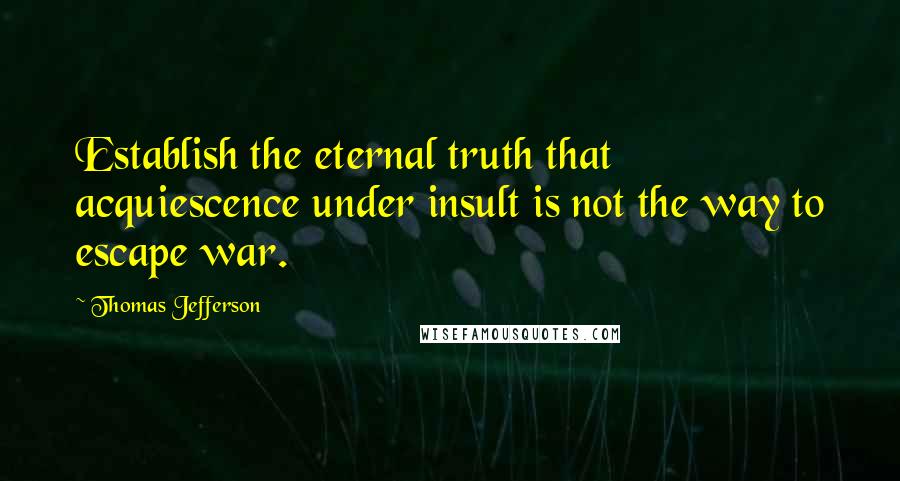 Thomas Jefferson Quotes: Establish the eternal truth that acquiescence under insult is not the way to escape war.