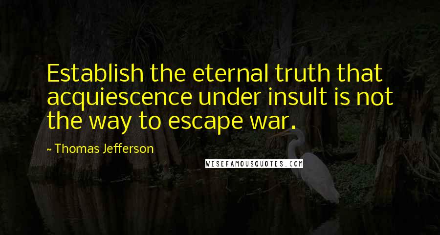 Thomas Jefferson Quotes: Establish the eternal truth that acquiescence under insult is not the way to escape war.