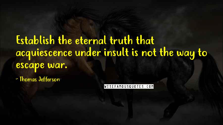 Thomas Jefferson Quotes: Establish the eternal truth that acquiescence under insult is not the way to escape war.