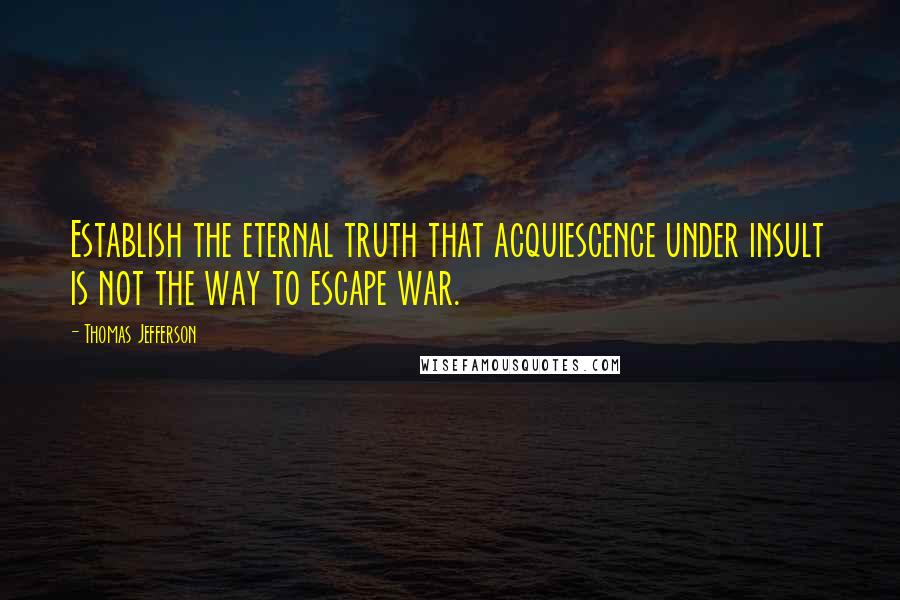 Thomas Jefferson Quotes: Establish the eternal truth that acquiescence under insult is not the way to escape war.