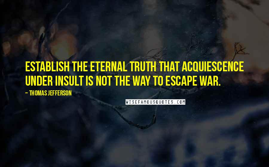 Thomas Jefferson Quotes: Establish the eternal truth that acquiescence under insult is not the way to escape war.