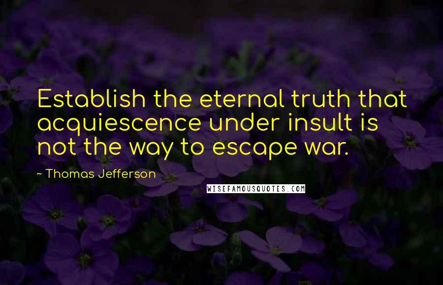 Thomas Jefferson Quotes: Establish the eternal truth that acquiescence under insult is not the way to escape war.