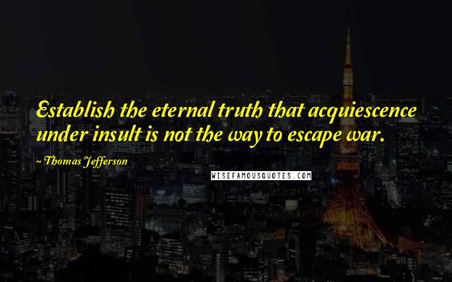 Thomas Jefferson Quotes: Establish the eternal truth that acquiescence under insult is not the way to escape war.