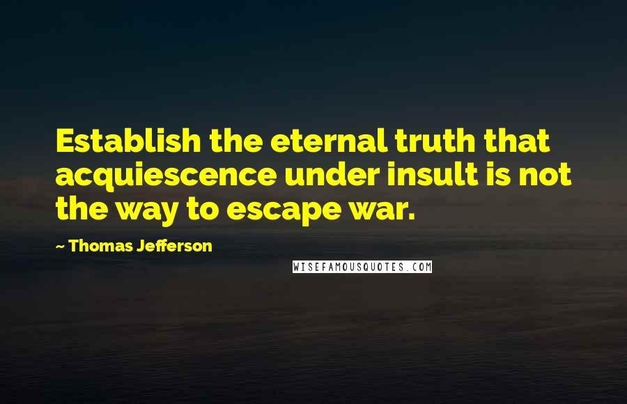 Thomas Jefferson Quotes: Establish the eternal truth that acquiescence under insult is not the way to escape war.