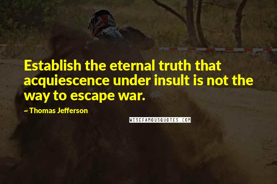 Thomas Jefferson Quotes: Establish the eternal truth that acquiescence under insult is not the way to escape war.