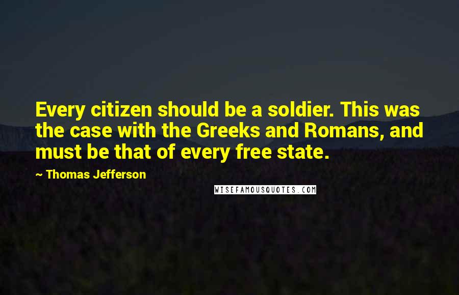 Thomas Jefferson Quotes: Every citizen should be a soldier. This was the case with the Greeks and Romans, and must be that of every free state.
