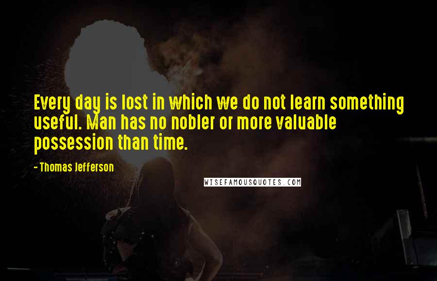 Thomas Jefferson Quotes: Every day is lost in which we do not learn something useful. Man has no nobler or more valuable possession than time.