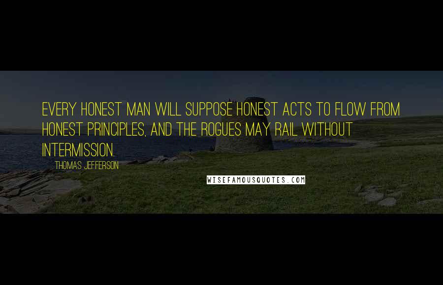 Thomas Jefferson Quotes: Every honest man will suppose honest acts to flow from honest principles, and the rogues may rail without intermission.
