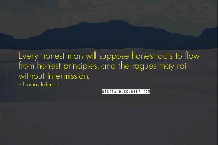 Thomas Jefferson Quotes: Every honest man will suppose honest acts to flow from honest principles, and the rogues may rail without intermission.