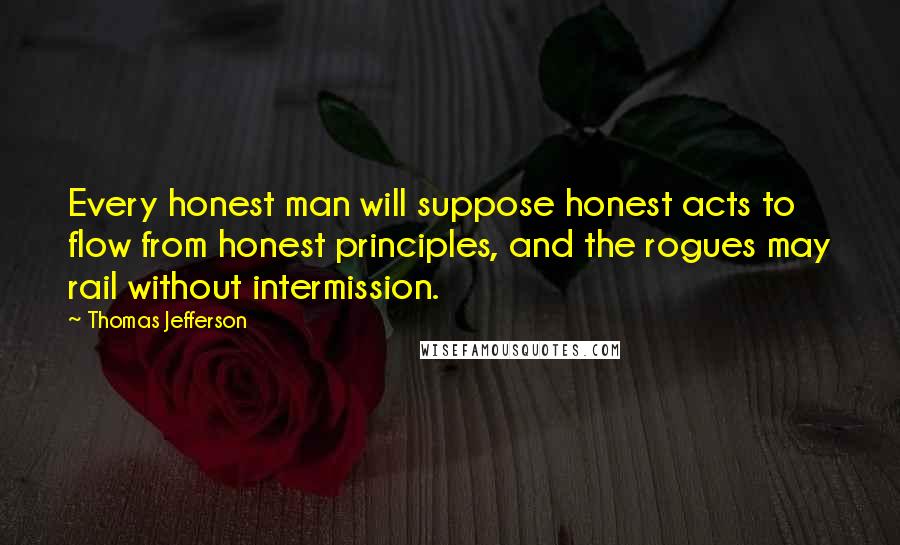 Thomas Jefferson Quotes: Every honest man will suppose honest acts to flow from honest principles, and the rogues may rail without intermission.