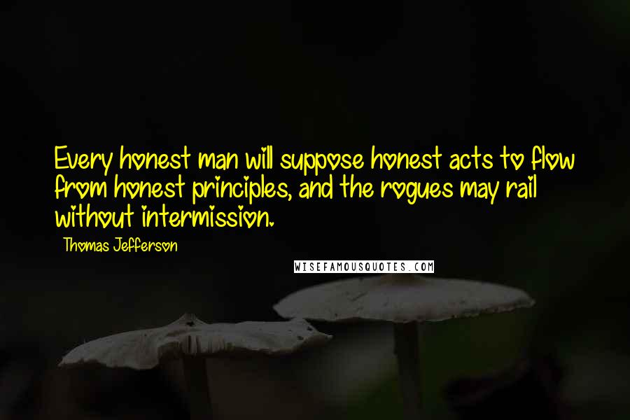 Thomas Jefferson Quotes: Every honest man will suppose honest acts to flow from honest principles, and the rogues may rail without intermission.