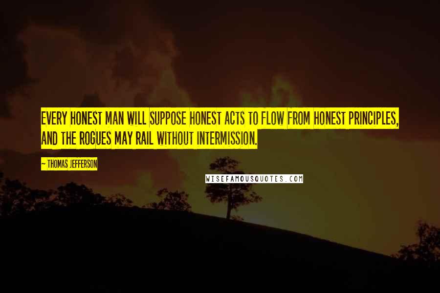 Thomas Jefferson Quotes: Every honest man will suppose honest acts to flow from honest principles, and the rogues may rail without intermission.