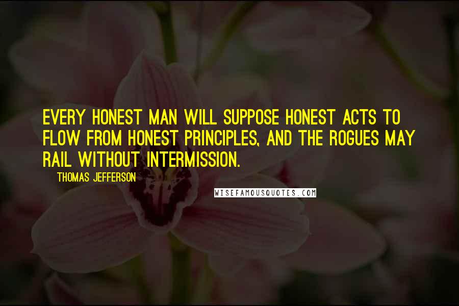 Thomas Jefferson Quotes: Every honest man will suppose honest acts to flow from honest principles, and the rogues may rail without intermission.