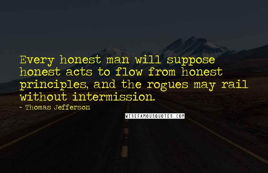 Thomas Jefferson Quotes: Every honest man will suppose honest acts to flow from honest principles, and the rogues may rail without intermission.