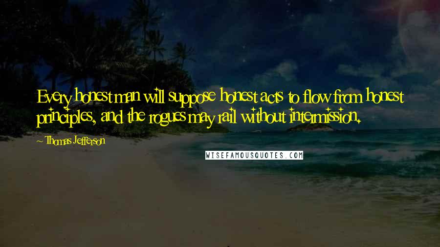 Thomas Jefferson Quotes: Every honest man will suppose honest acts to flow from honest principles, and the rogues may rail without intermission.