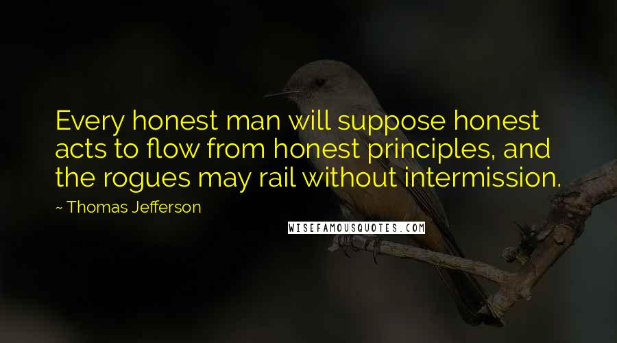 Thomas Jefferson Quotes: Every honest man will suppose honest acts to flow from honest principles, and the rogues may rail without intermission.