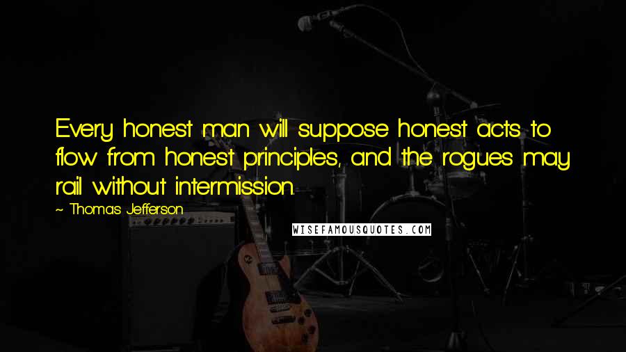 Thomas Jefferson Quotes: Every honest man will suppose honest acts to flow from honest principles, and the rogues may rail without intermission.